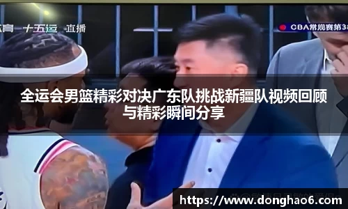 全运会男篮精彩对决广东队挑战新疆队视频回顾与精彩瞬间分享